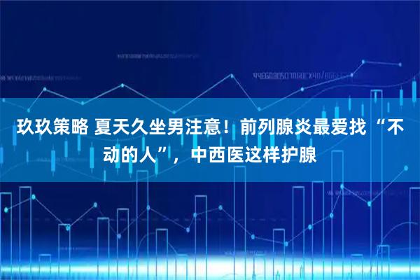 玖玖策略 夏天久坐男注意！前列腺炎最爱找 “不动的人”，中西医这样护腺