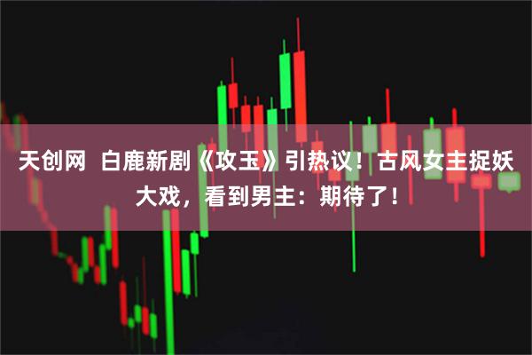 天创网  白鹿新剧《攻玉》引热议！古风女主捉妖大戏，看到男主：期待了！