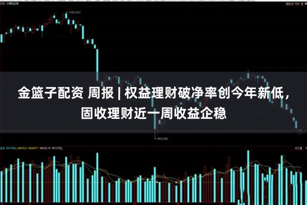 金篮子配资 周报 | 权益理财破净率创今年新低，固收理财近一周收益企稳