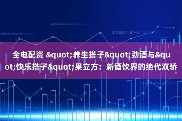 全电配资 "养生搭子"劲酒与"快乐搭子"果立方：新酒饮界的绝代双骄