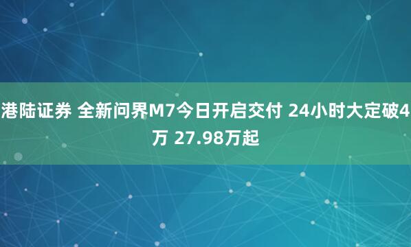 港陆证券 全新问界M7今日开启交付 24小时大定破4万 27.98万起