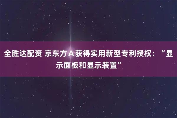 全胜达配资 京东方Ａ获得实用新型专利授权：“显示面板和显示装置”