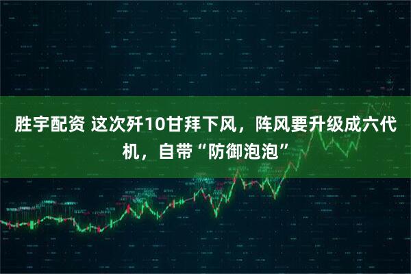 胜宇配资 这次歼10甘拜下风，阵风要升级成六代机，自带“防御泡泡”