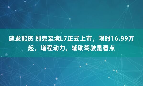 建发配资 别克至境L7正式上市，限时16.99万起，增程动力，辅助驾驶是看点