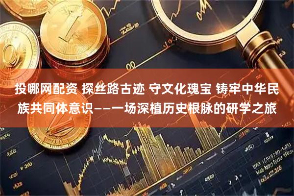 投哪网配资 探丝路古迹 守文化瑰宝 铸牢中华民族共同体意识——一场深植历史根脉的研学之旅