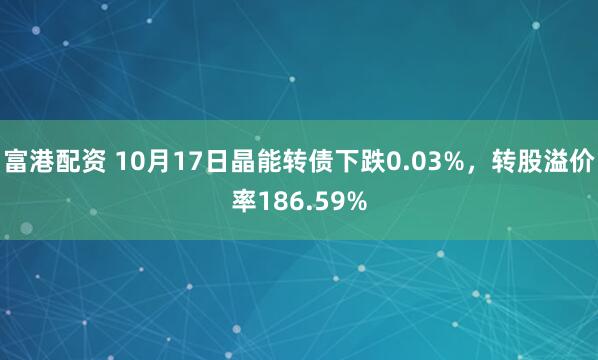 富港配资 10月17日晶能转债下跌0.03%，转股溢价率186.59%