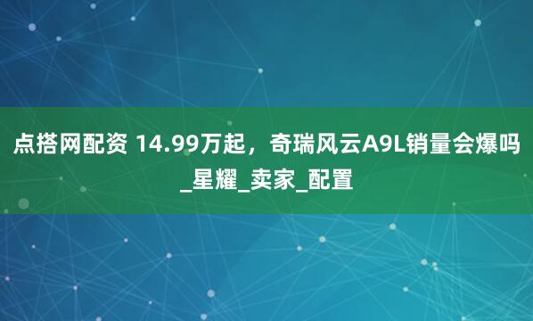 点搭网配资 14.99万起，奇瑞风云A9L销量会爆吗_星耀_卖家_配置