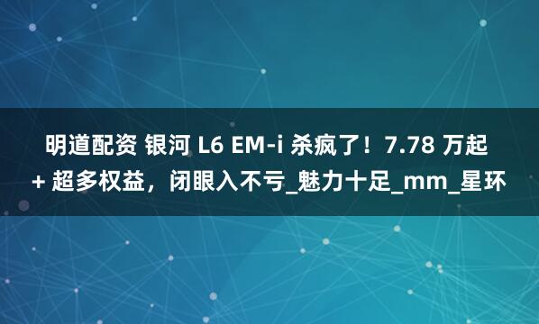 明道配资 银河 L6 EM-i 杀疯了!7.78 万起 + 超多权益,闭眼入不亏_魅力十足_mm_星环