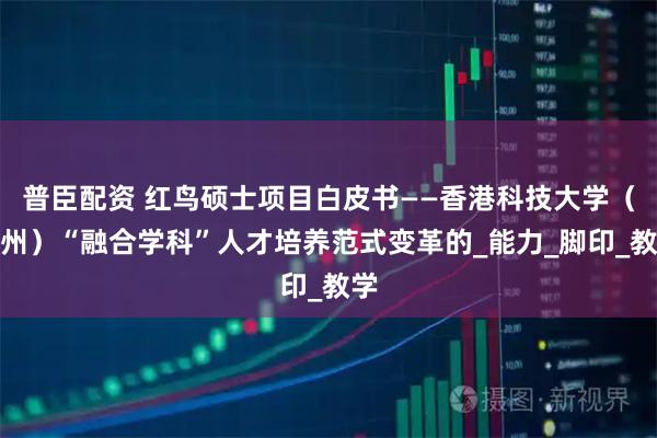 普臣配资 红鸟硕士项目白皮书——香港科技大学（广州）“融合学科”人才培养范式变革的_能力_脚印_教学