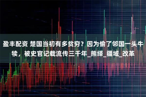盈丰配资 楚国当初有多贫穷？因为偷了邻国一头牛犊，被史官记载流传三千年_熊绎_疆域_改革