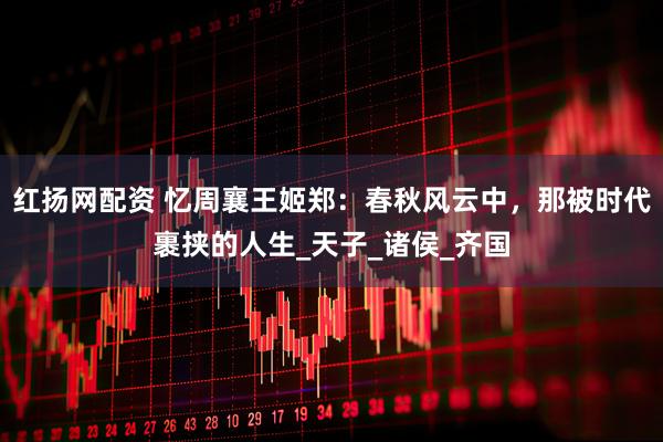 红扬网配资 忆周襄王姬郑：春秋风云中，那被时代裹挟的人生_天子_诸侯_齐国