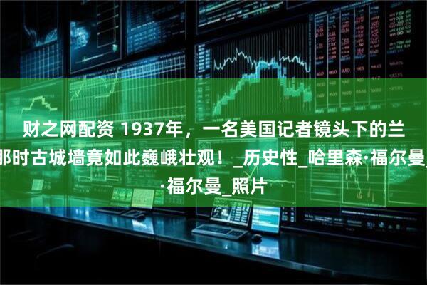 财之网配资 1937年，一名美国记者镜头下的兰州，那时古城墙竟如此巍峨壮观！_历史性_哈里森·福尔曼_照片