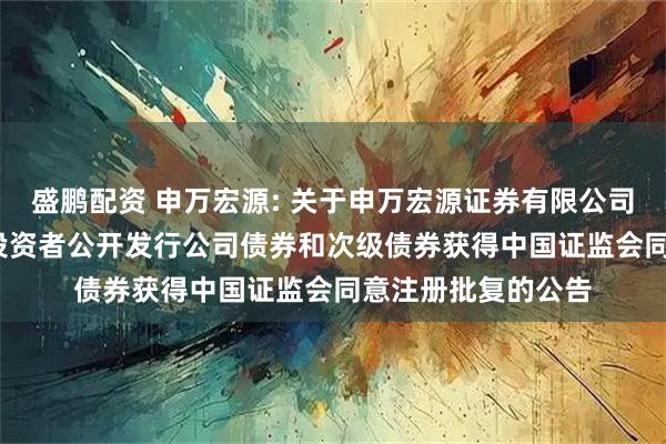 盛鹏配资 申万宏源: 关于申万宏源证券有限公司2025年面向专业投资者公开发行公司债券和次级债券获得中国证监会同意注册批复的公告