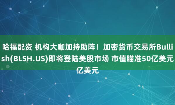 哈福配资 机构大咖加持助阵！加密货币交易所Bullish(BLSH.US)即将登陆美股市场 市值瞄准50亿美元