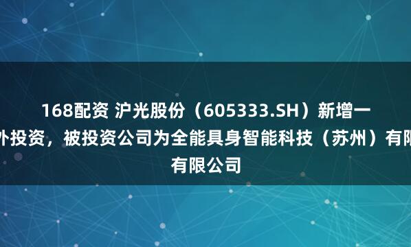 168配资 沪光股份（605333.SH）新增一起对外投资，被投资公司为全能具身智能科技（苏州）有限公司