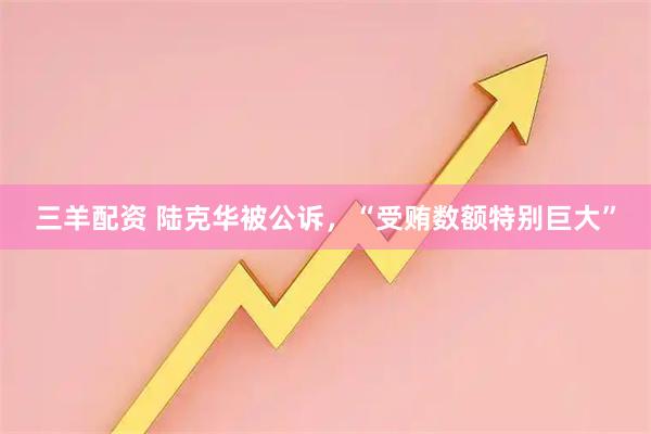 三羊配资 陆克华被公诉，“受贿数额特别巨大”