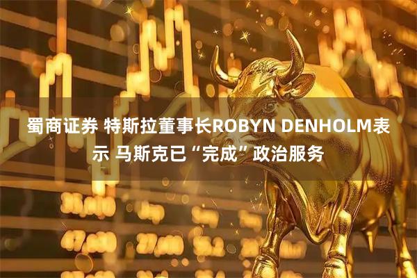 蜀商证券 特斯拉董事长ROBYN DENHOLM表示 马斯克已“完成”政治服务
