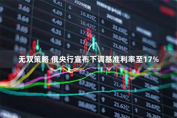无双策略 俄央行宣布下调基准利率至17%