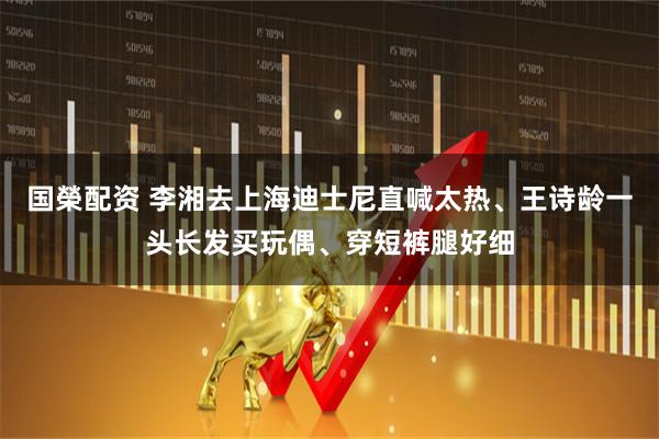 国榮配资 李湘去上海迪士尼直喊太热、王诗龄一头长发买玩偶、穿短裤腿好细