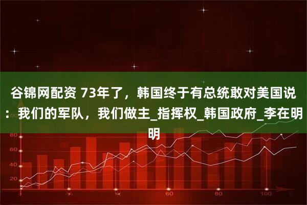 谷锦网配资 73年了，韩国终于有总统敢对美国说：我们的军队，我们做主_指挥权_韩国政府_李在明