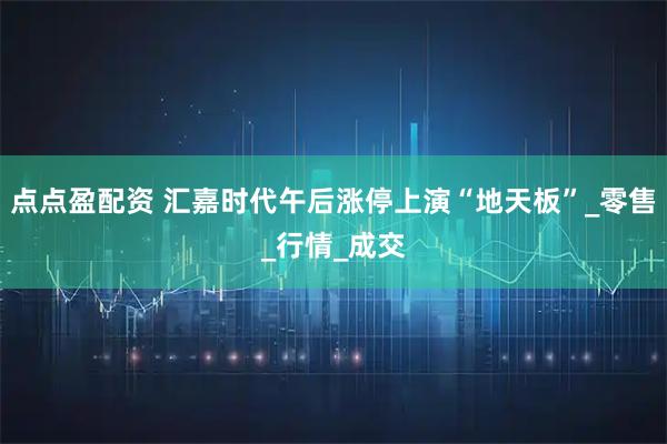 点点盈配资 汇嘉时代午后涨停上演“地天板”_零售_行情_成交