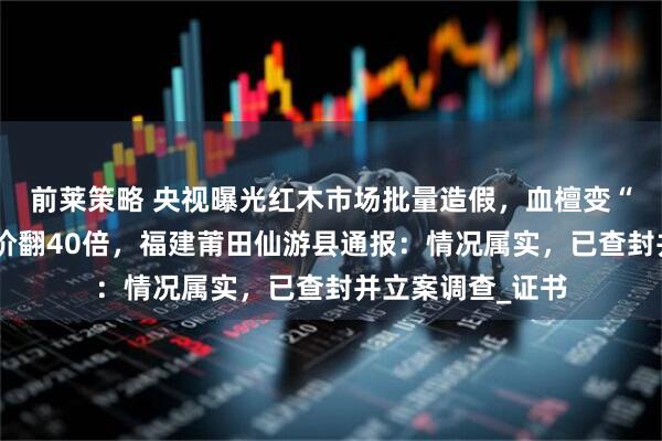 前莱策略 央视曝光红木市场批量造假，血檀变“小叶紫檀”，身价翻40倍，福建莆田仙游县通报：情况属实，已查封并立案调查_证书