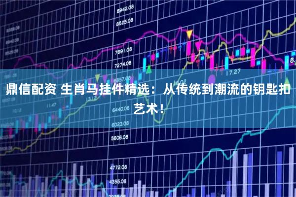 鼎信配资 生肖马挂件精选：从传统到潮流的钥匙扣艺术！